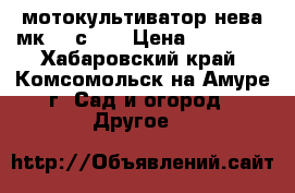 мотокультиватор нева мк200-с6,0 › Цена ­ 44 000 - Хабаровский край, Комсомольск-на-Амуре г. Сад и огород » Другое   